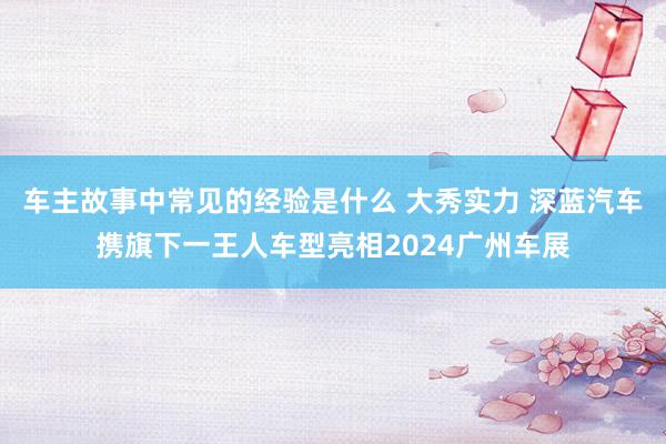 车主故事中常见的经验是什么 大秀实力 深蓝汽车携旗下一王人车型亮相2024广州车展