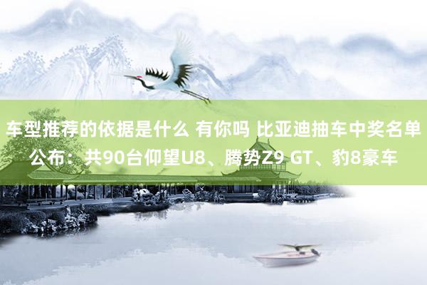 车型推荐的依据是什么 有你吗 比亚迪抽车中奖名单公布：共90台仰望U8、腾势Z9 GT、豹8豪车