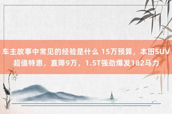 车主故事中常见的经验是什么 15万预算，本田SUV超值特惠，直降9万，1.5T强劲爆发182马力