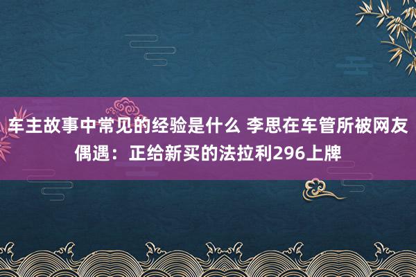 车主故事中常见的经验是什么 李思在车管所被网友偶遇：正给新买的法拉利296上牌