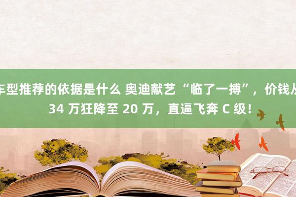 车型推荐的依据是什么 奥迪献艺 “临了一搏”，价钱从 34 万狂降至 20 万，直逼飞奔 C 级！