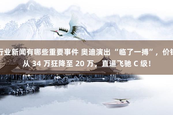 行业新闻有哪些重要事件 奥迪演出 “临了一搏”，价钱从 34 万狂降至 20 万，直逼飞驰 C 级！