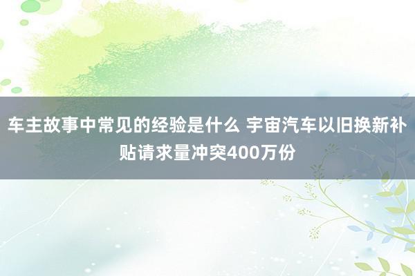 车主故事中常见的经验是什么 宇宙汽车以旧换新补贴请求量冲突400万份