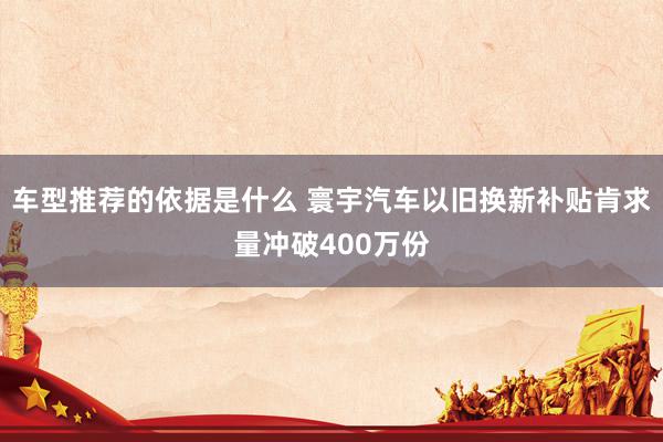 车型推荐的依据是什么 寰宇汽车以旧换新补贴肯求量冲破400万份