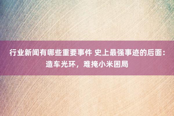 行业新闻有哪些重要事件 史上最强事迹的后面：造车光环，难掩小米困局