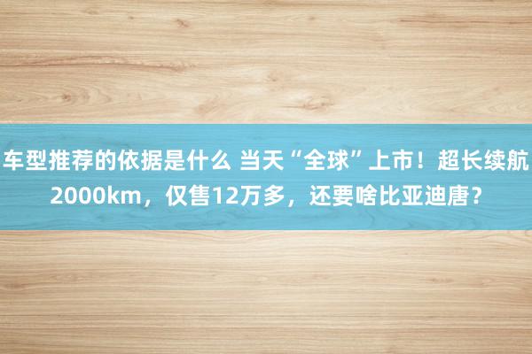 车型推荐的依据是什么 当天“全球”上市！超长续航2000km，仅售12万多，还要啥比亚迪唐？