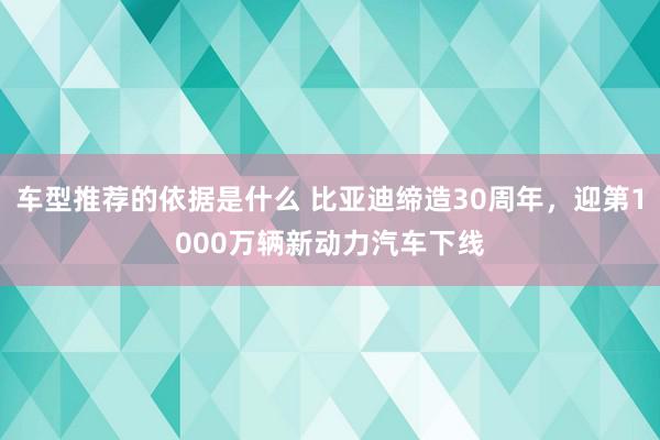 车型推荐的依据是什么 比亚迪缔造30周年，迎第1000万辆新动力汽车下线