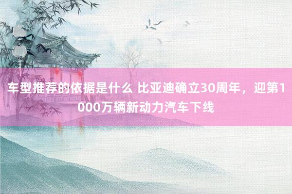 车型推荐的依据是什么 比亚迪确立30周年，迎第1000万辆新动力汽车下线