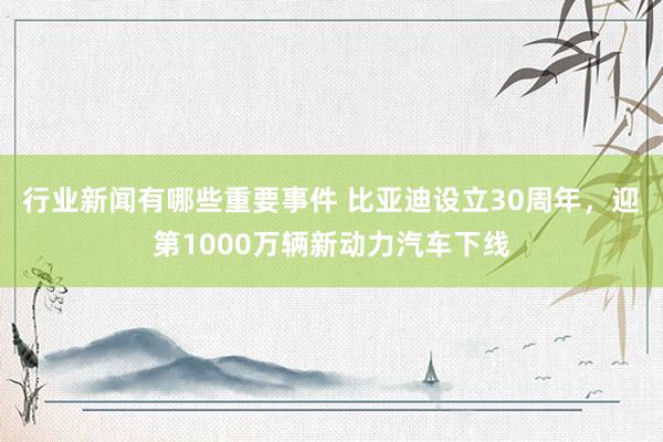 行业新闻有哪些重要事件 比亚迪设立30周年，迎第1000万辆新动力汽车下线