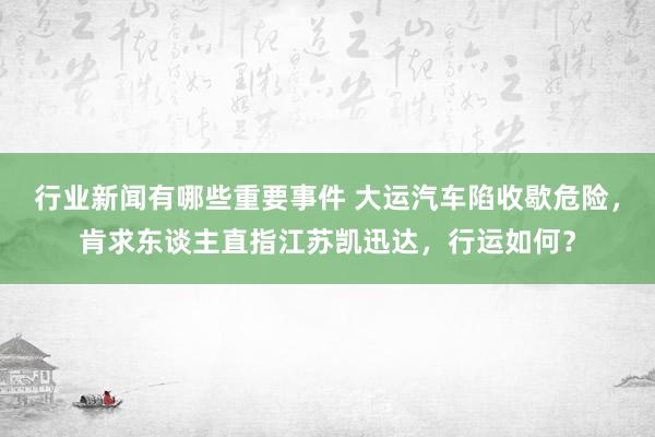 行业新闻有哪些重要事件 大运汽车陷收歇危险，肯求东谈主直指江苏凯迅达，行运如何？