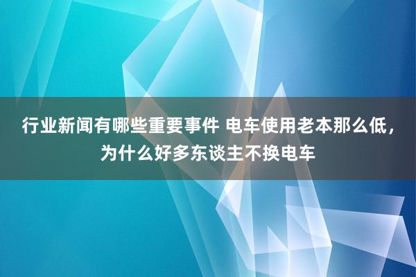 行业新闻有哪些重要事件 电车使用老本那么低，为什么好多东谈主不换电车