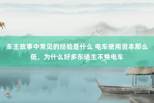 车主故事中常见的经验是什么 电车使用资本那么低，为什么好多东谈主不换电车