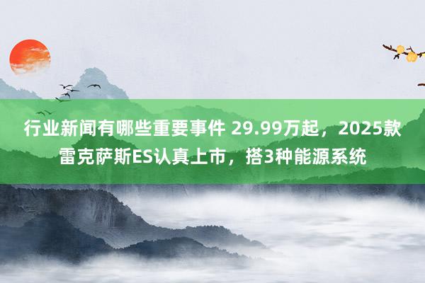 行业新闻有哪些重要事件 29.99万起，2025款雷克萨斯ES认真上市，搭3种能源系统