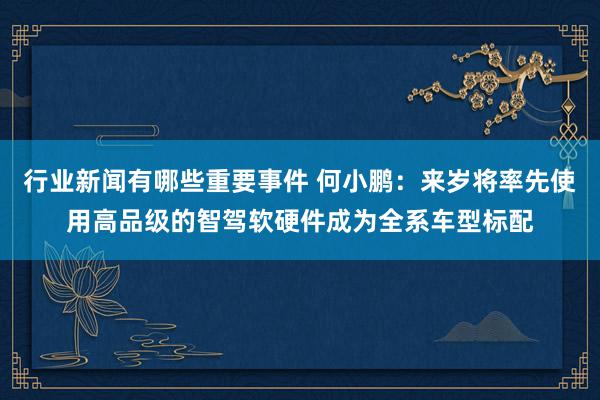 行业新闻有哪些重要事件 何小鹏：来岁将率先使用高品级的智驾软硬件成为全系车型标配