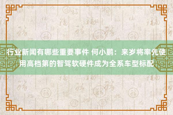 行业新闻有哪些重要事件 何小鹏：来岁将率先使用高档第的智驾软硬件成为全系车型标配