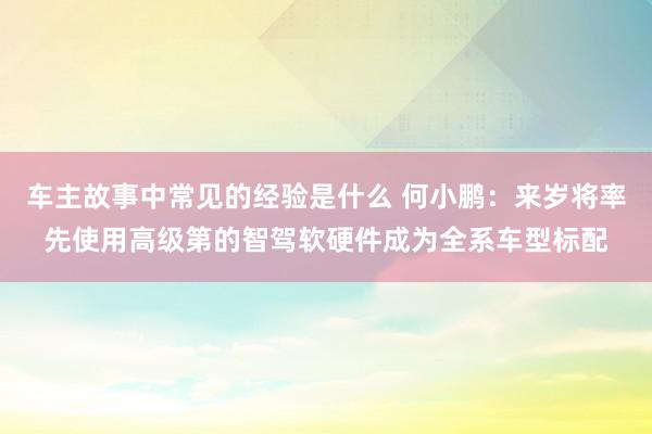 车主故事中常见的经验是什么 何小鹏：来岁将率先使用高级第的智驾软硬件成为全系车型标配