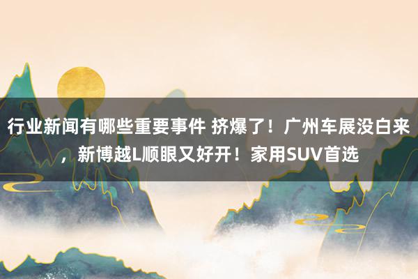 行业新闻有哪些重要事件 挤爆了！广州车展没白来，新博越L顺眼又好开！家用SUV首选