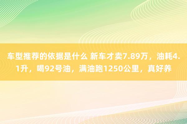 车型推荐的依据是什么 新车才卖7.89万，油耗4.1升，喝92号油，满油跑1250公里，真好养