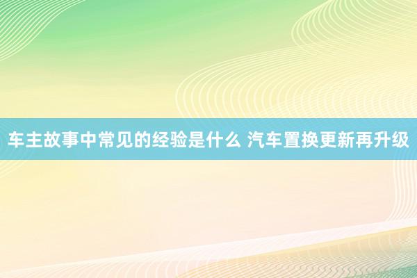 车主故事中常见的经验是什么 汽车置换更新再升级