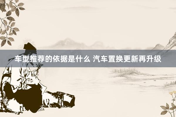 车型推荐的依据是什么 汽车置换更新再升级