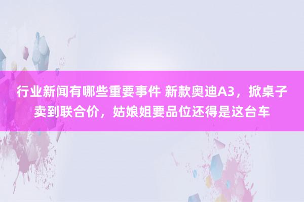 行业新闻有哪些重要事件 新款奥迪A3，掀桌子卖到联合价，姑娘姐要品位还得是这台车