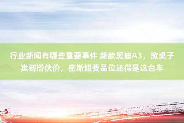 行业新闻有哪些重要事件 新款奥迪A3，掀桌子卖到搭伙价，密斯姐要品位还得是这台车