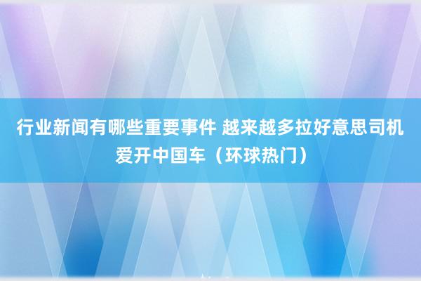 行业新闻有哪些重要事件 越来越多拉好意思司机爱开中国车（环球热门）