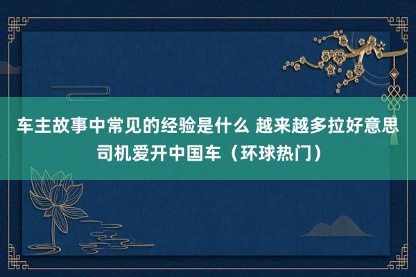 车主故事中常见的经验是什么 越来越多拉好意思司机爱开中国车（环球热门）