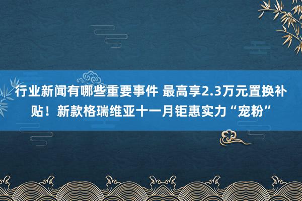 行业新闻有哪些重要事件 最高享2.3万元置换补贴！新款格瑞维亚十一月钜惠实力“宠粉”