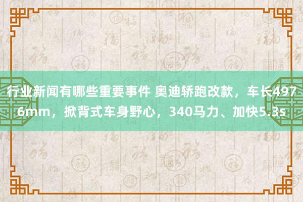 行业新闻有哪些重要事件 奥迪轿跑改款，车长4976mm，掀背式车身野心，340马力、加快5.3s