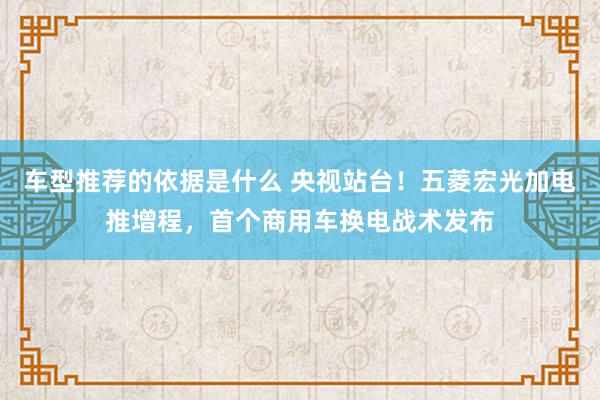 车型推荐的依据是什么 央视站台！五菱宏光加电推增程，首个商用车换电战术发布