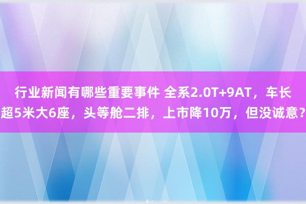 行业新闻有哪些重要事件 全系2.0T+9AT，车长超5米大6座，头等舱二排，上市降10万，但没诚意？