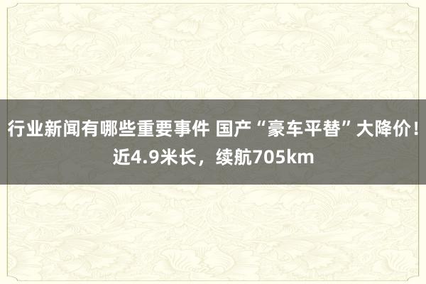 行业新闻有哪些重要事件 国产“豪车平替”大降价！近4.9米长，续航705km