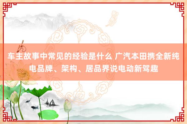 车主故事中常见的经验是什么 广汽本田携全新纯电品牌、架构、居品界说电动新驾趣