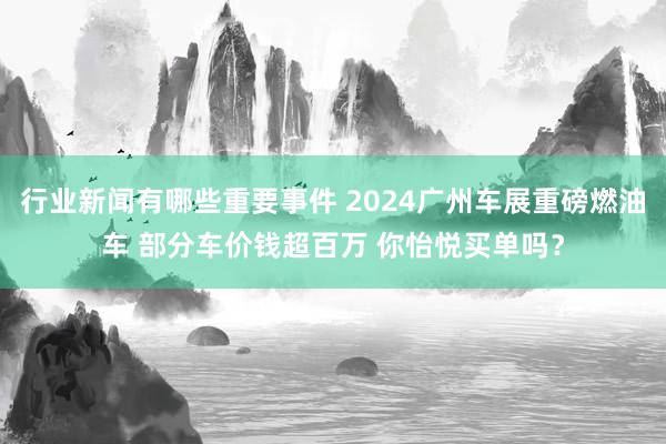 行业新闻有哪些重要事件 2024广州车展重磅燃油车 部分车价钱超百万 你怡悦买单吗？