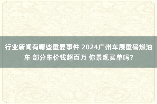 行业新闻有哪些重要事件 2024广州车展重磅燃油车 部分车价钱超百万 你景观买单吗？