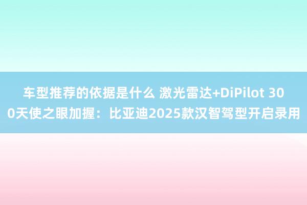 车型推荐的依据是什么 激光雷达+DiPilot 300天使之眼加握：比亚迪2025款汉智驾型开启录用