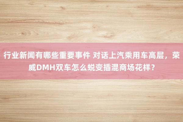 行业新闻有哪些重要事件 对话上汽乘用车高层，荣威DMH双车怎么蜕变插混商场花样？