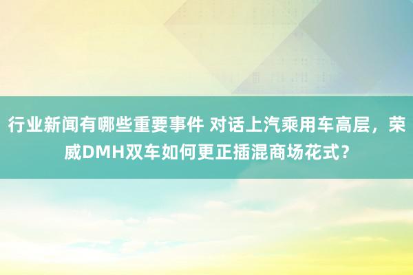 行业新闻有哪些重要事件 对话上汽乘用车高层，荣威DMH双车如何更正插混商场花式？