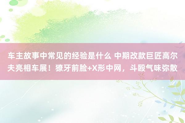 车主故事中常见的经验是什么 中期改款巨匠高尔夫亮相车展！獠牙前脸+X形中网，斗殴气味弥散