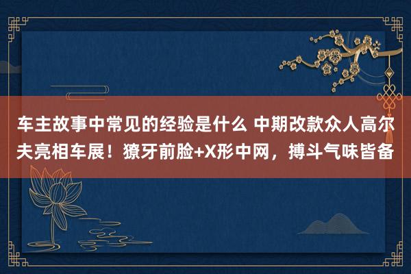 车主故事中常见的经验是什么 中期改款众人高尔夫亮相车展！獠牙前脸+X形中网，搏斗气味皆备