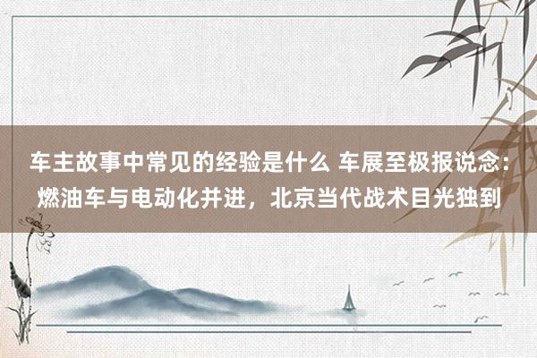 车主故事中常见的经验是什么 车展至极报说念：燃油车与电动化并进，北京当代战术目光独到