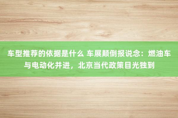 车型推荐的依据是什么 车展颠倒报说念：燃油车与电动化并进，北京当代政策目光独到