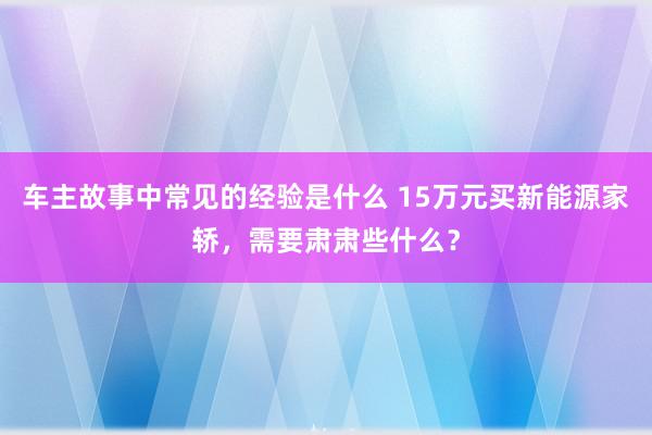 车主故事中常见的经验是什么 15万元买新能源家轿，需要肃肃些什么？