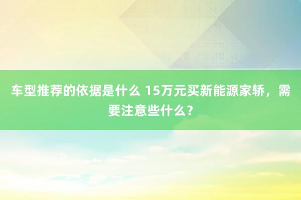 车型推荐的依据是什么 15万元买新能源家轿，需要注意些什么？