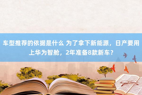 车型推荐的依据是什么 为了拿下新能源，日产要用上华为智舱，2年准备8款新车？