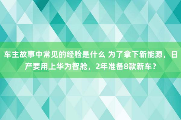 车主故事中常见的经验是什么 为了拿下新能源，日产要用上华为智舱，2年准备8款新车？