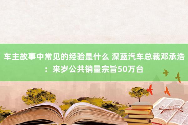 车主故事中常见的经验是什么 深蓝汽车总裁邓承浩：来岁公共销量宗旨50万台