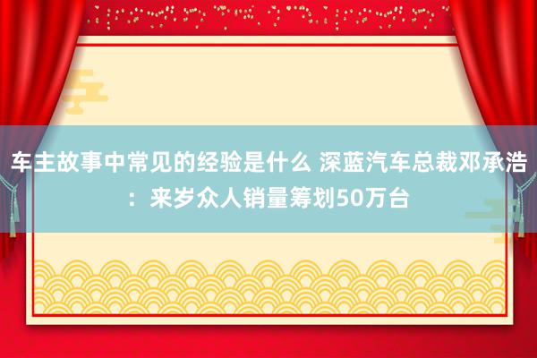 车主故事中常见的经验是什么 深蓝汽车总裁邓承浩：来岁众人销量筹划50万台