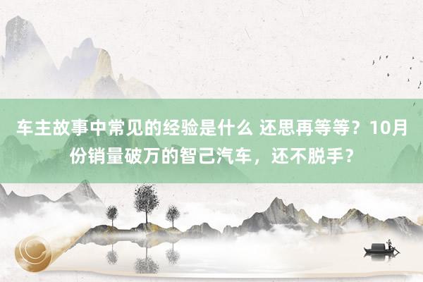 车主故事中常见的经验是什么 还思再等等？10月份销量破万的智己汽车，还不脱手？